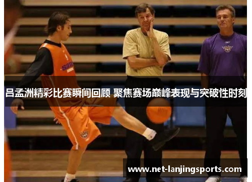 吕孟洲精彩比赛瞬间回顾 聚焦赛场巅峰表现与突破性时刻