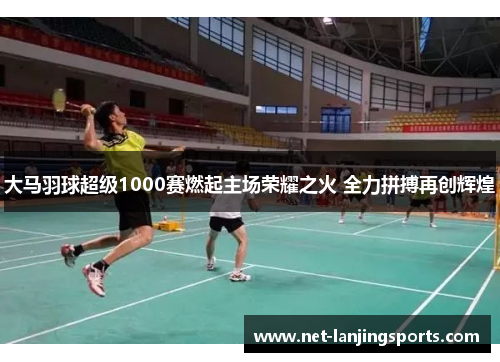 大马羽球超级1000赛燃起主场荣耀之火 全力拼搏再创辉煌