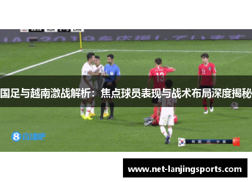 国足与越南激战解析：焦点球员表现与战术布局深度揭秘