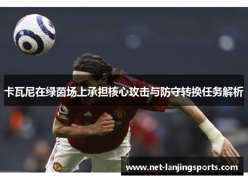 卡瓦尼在绿茵场上承担核心攻击与防守转换任务解析